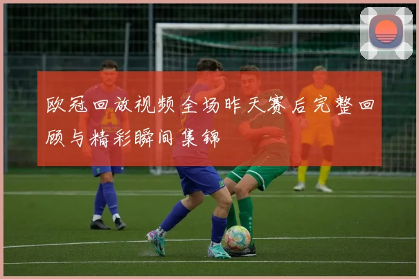 欧冠回放视频全场昨天赛后完整回顾与精彩瞬间集锦