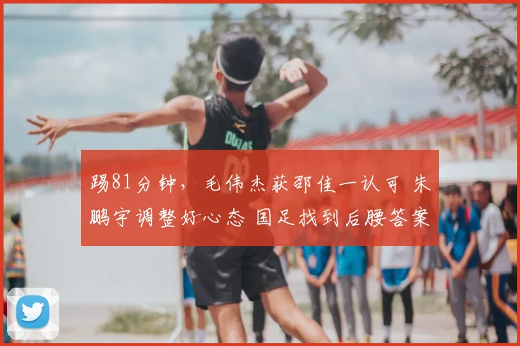 踢81分钟,毛伟杰获邵佳一认可 朱鹏宇调整好心态 国足找到后腰答案