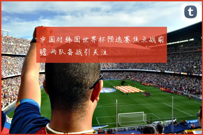中国对韩国世界杯预选赛焦点战前瞻 两队备战引关注