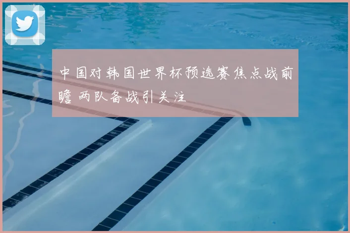 中国对韩国世界杯预选赛焦点战前瞻 两队备战引关注